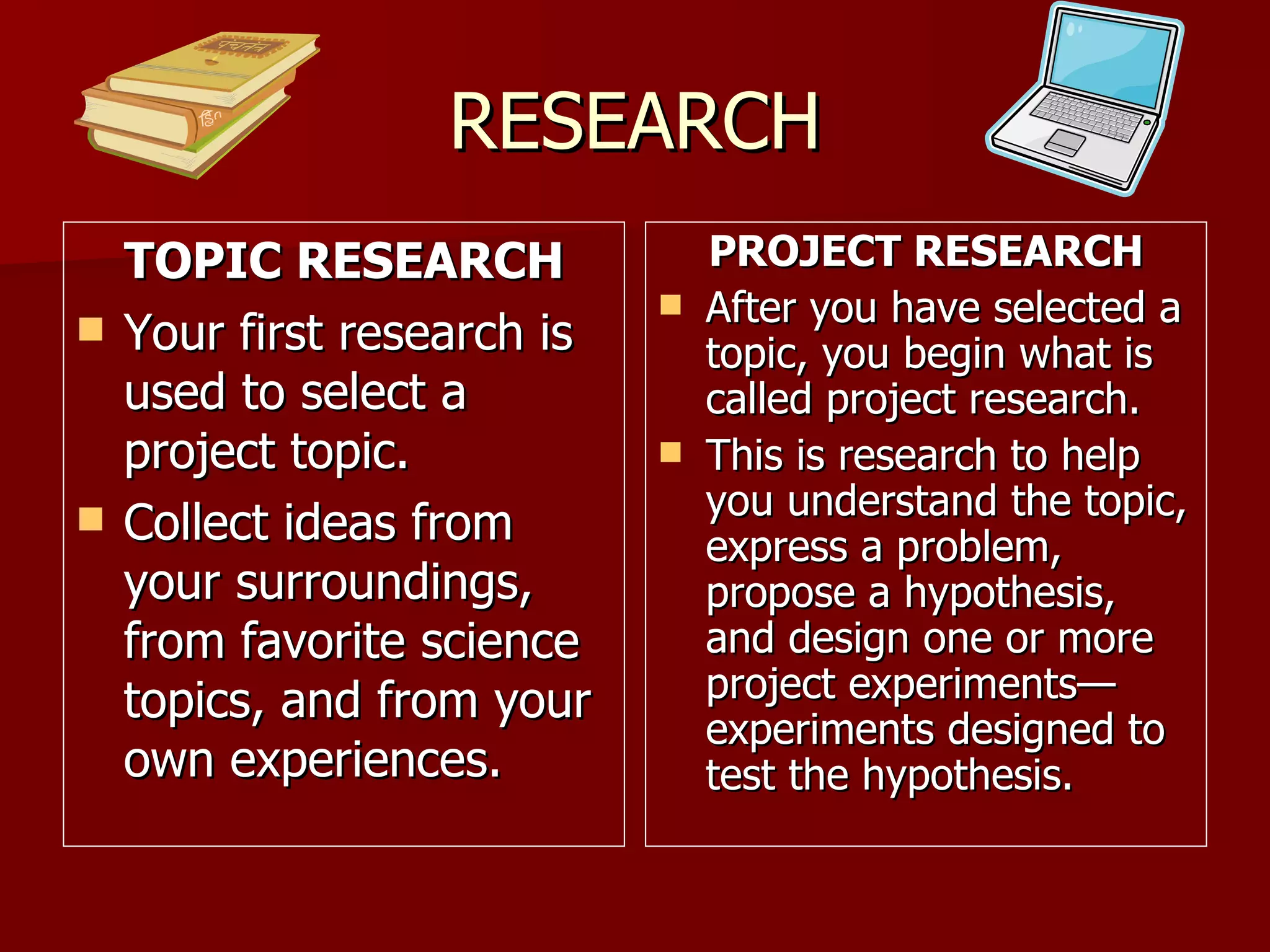 RESEARCH TOPIC RESEARCH Your first research is used to select a project topic.  Collect ideas from your surroundings, from favorite science topics, and from your own experiences. PROJECT RESEARCH After you have selected a topic, you begin what is called project research. This is research to help you understand the topic, express a problem, propose a hypothesis, and design one or more project experiments—experiments designed to test the hypothesis.  