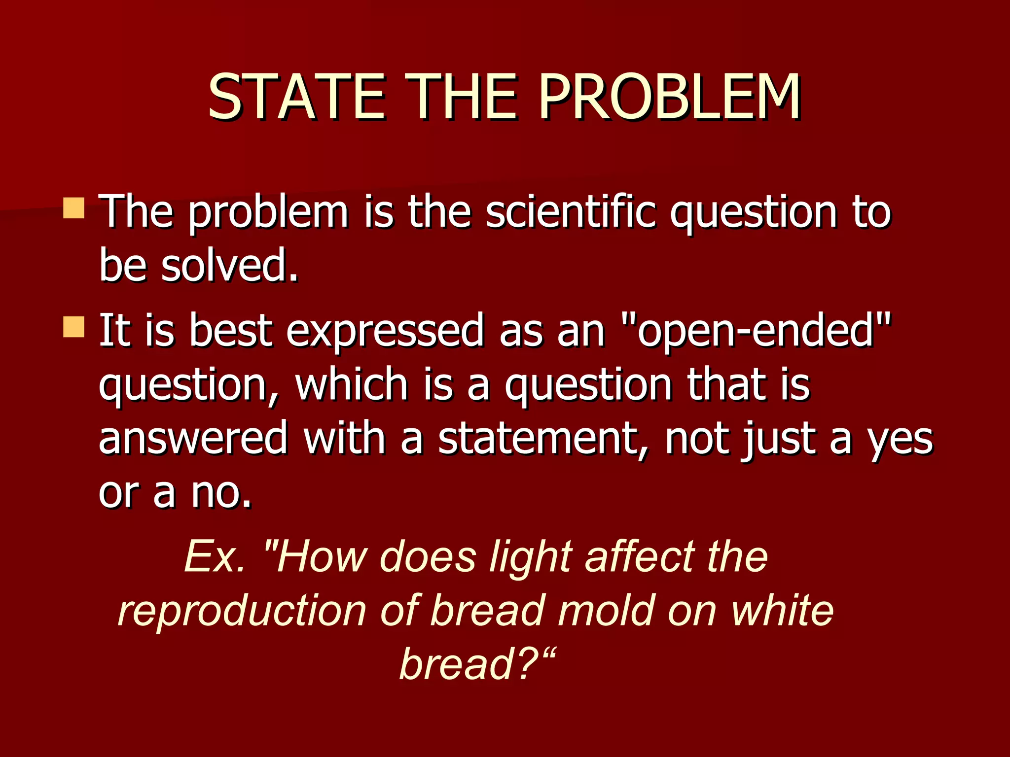 STATE THE PROBLEM The problem is the scientific question to be solved. It is best expressed as an "open-ended" question, which is a question that is answered with a statement, not just a yes or a no.  Ex. "How does light affect the reproduction of bread mold on white bread?“ 