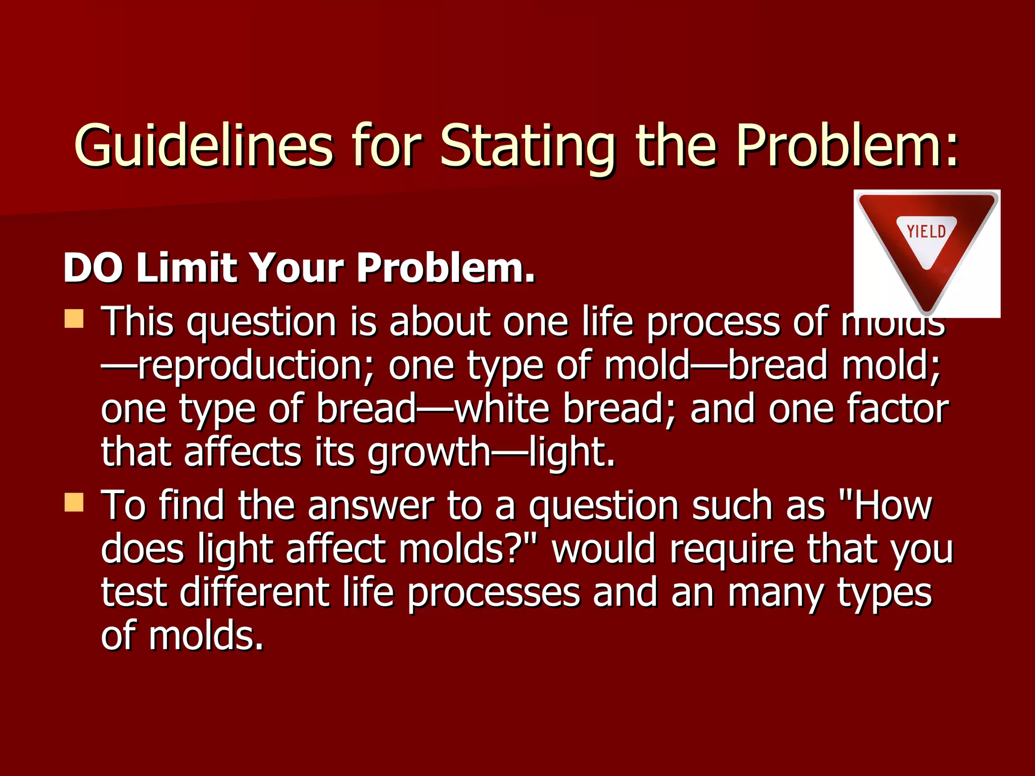 Guidelines for Stating the Problem: DO Limit Your Problem. This question is about one life process of molds—reproduction; one type of mold—bread mold; one type of bread—white bread; and one factor that affects its growth—light.  To find the answer to a question such as "How does light affect molds?" would require that you test different life processes and an many types of molds.  