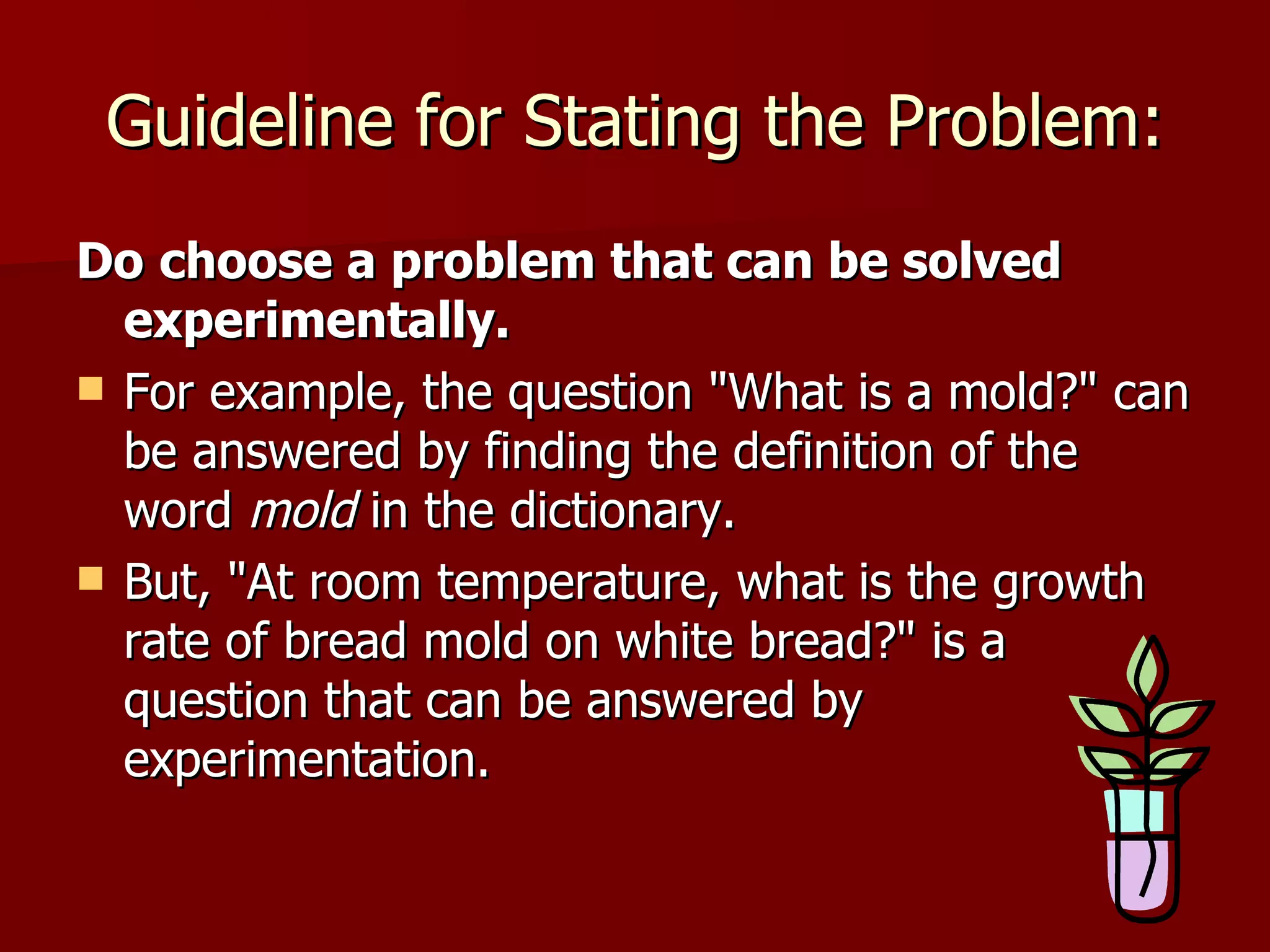 Guideline for Stating the Problem: Do   choose a problem that can be solved experimentally.   For example, the question "What is a mold?" can be answered by finding the definition of the word  mold  in the dictionary.  But, "At room temperature, what is the growth rate of bread mold on white bread?" is a question that can be answered by experimentation.  