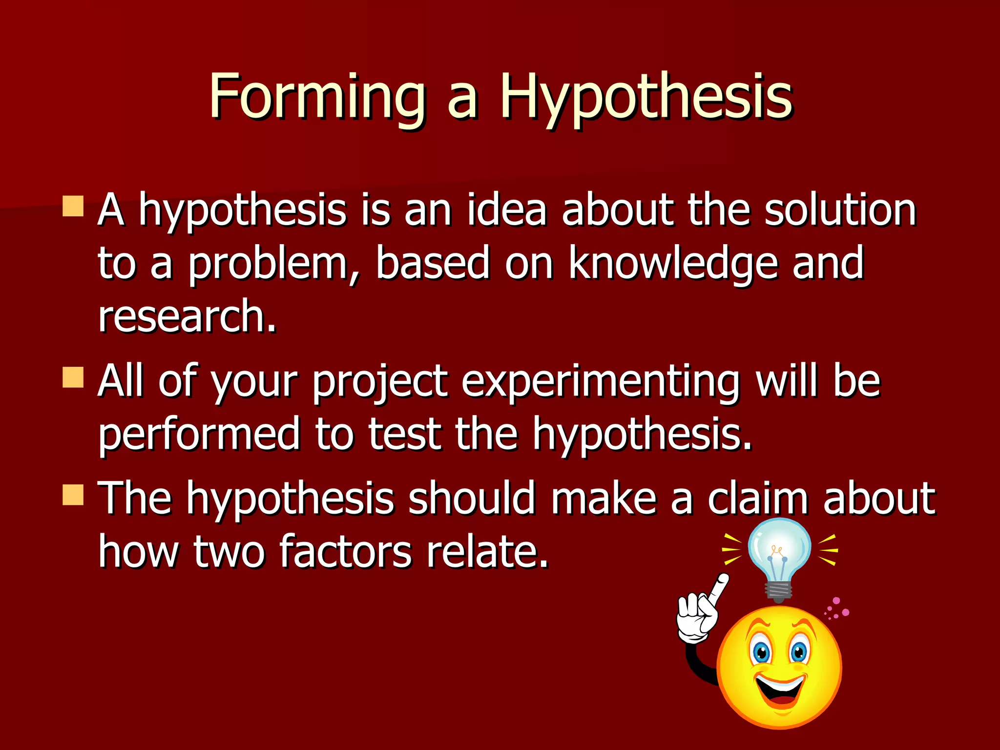 Forming a Hypothesis A hypothesis is an idea about the solution to a problem, based on knowledge and research.  All of your project experimenting will be performed to test the hypothesis.  The hypothesis should make a claim about how two factors relate.  