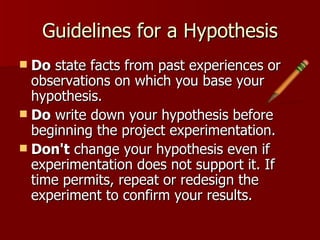 Guidelines for a Hypothesis Do  state facts from past experiences or observations on which you base your hypothesis.  Do  write down your hypothesis before beginning the project experimentation.  Don't  change your hypothesis even if experimentation does not support it. If time permits, repeat or redesign the experiment to confirm your results.  