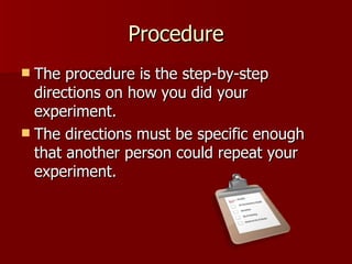 Procedure The procedure is the step-by-step directions on how you did your experiment.  The directions must be specific enough that another person could repeat your experiment. 
