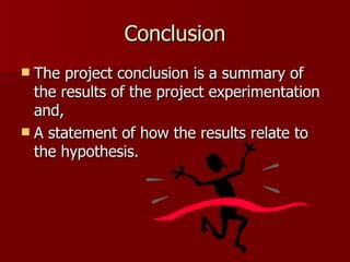 Conclusion The project conclusion is a summary of the results of the project experimentation and, A statement of how the results relate to the hypothesis.  
