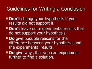 Guidelines for Writing a Conclusion Don't  change your hypothesis if your results did not support it. Don't  leave out experimental results that do not support your hypothesis.  Do  give possible reasons for the difference between your hypothesis and the experimental results.  Do  give ways that you can experiment further to find a solution.  