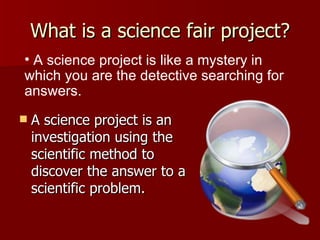What is a science fair project? A science project is an investigation using the scientific method to discover the answer to a scientific problem.  A science project is like a mystery in  which you are the detective searching for answers.  