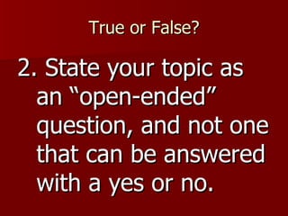 True or False? 2. State your topic as an “open-ended” question, and not one that can be answered with a yes or no. 