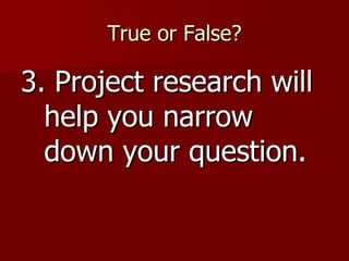 True or False? 3. Project research will help you narrow down your question. 