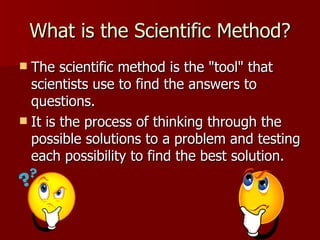 What is the Scientific Method? The scientific method is the "tool" that scientists use to find the answers to questions.  It is the process of thinking through the possible solutions to a problem and testing each possibility to find the best solution.  
