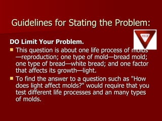 Guidelines for Stating the Problem: DO Limit Your Problem. This question is about one life process of molds—reproduction; one type of mold—bread mold; one type of bread—white bread; and one factor that affects its growth—light.  To find the answer to a question such as "How does light affect molds?" would require that you test different life processes and an many types of molds.  