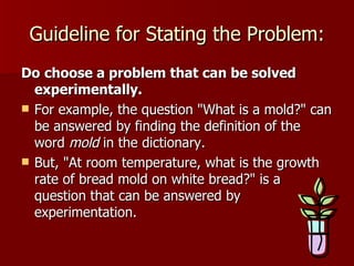 Guideline for Stating the Problem: Do   choose a problem that can be solved experimentally.   For example, the question "What is a mold?" can be answered by finding the definition of the word  mold  in the dictionary.  But, "At room temperature, what is the growth rate of bread mold on white bread?" is a question that can be answered by experimentation.  