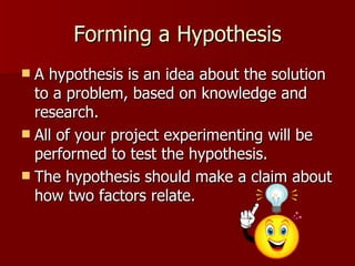 Forming a Hypothesis A hypothesis is an idea about the solution to a problem, based on knowledge and research.  All of your project experimenting will be performed to test the hypothesis.  The hypothesis should make a claim about how two factors relate.  