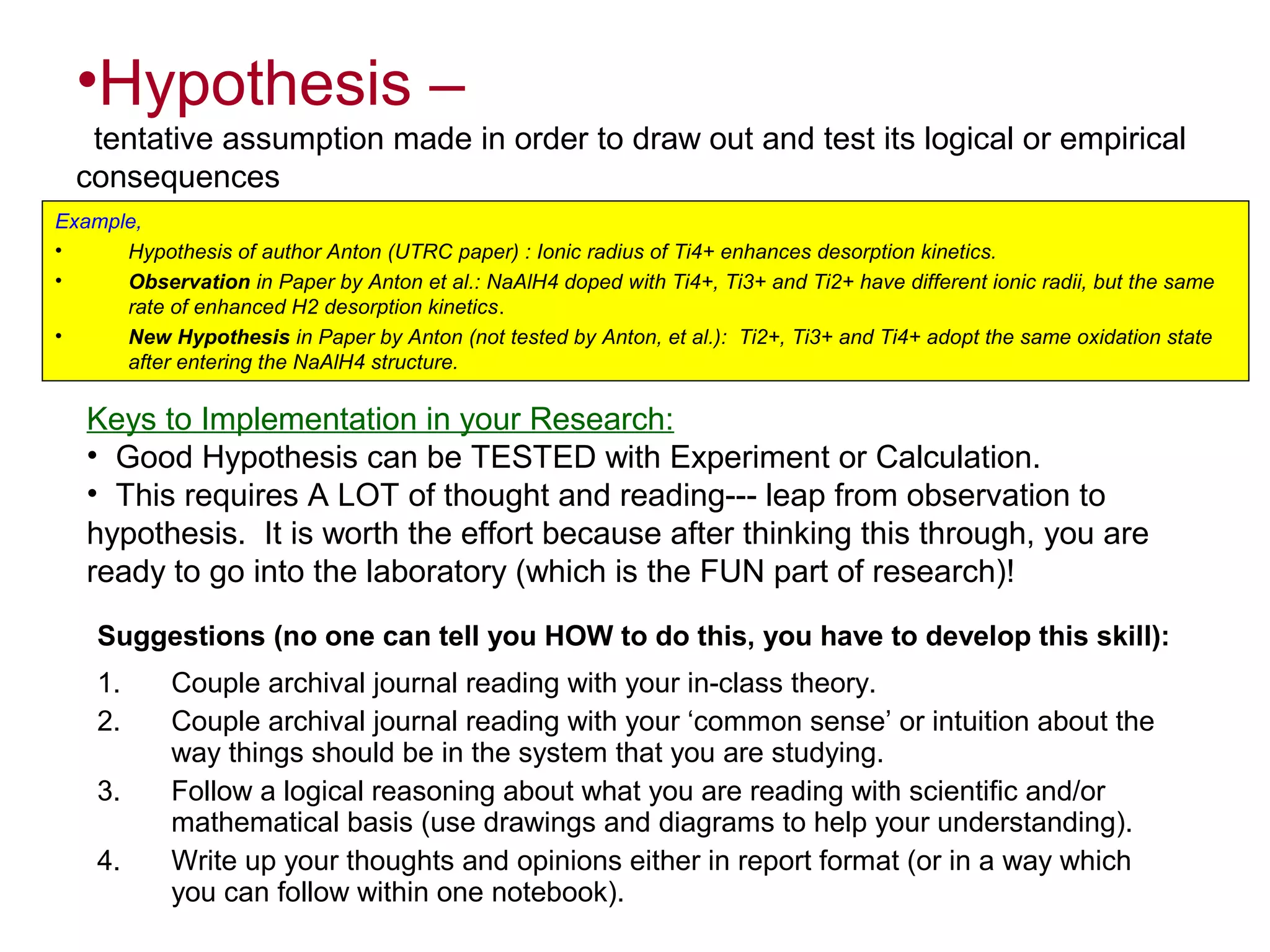 •Hypothesis –
tentative assumption made in order to draw out and test its logical or empirical
consequences
Example,
•
Hypothesis of author Anton (UTRC paper) : Ionic radius of Ti4+ enhances desorption kinetics.
•
Observation in Paper by Anton et al.: NaAlH4 doped with Ti4+, Ti3+ and Ti2+ have different ionic radii, but the same
rate of enhanced H2 desorption kinetics.
•
New Hypothesis in Paper by Anton (not tested by Anton, et al.): Ti2+, Ti3+ and Ti4+ adopt the same oxidation state
after entering the NaAlH4 structure.

Keys to Implementation in your Research:
• Good Hypothesis can be TESTED with Experiment or Calculation.
• This requires A LOT of thought and reading--- leap from observation to
hypothesis. It is worth the effort because after thinking this through, you are
ready to go into the laboratory (which is the FUN part of research)!
Suggestions (no one can tell you HOW to do this, you have to develop this skill):
1.
2.
3.
4.

Couple archival journal reading with your in-class theory.
Couple archival journal reading with your ‘common sense’ or intuition about the
way things should be in the system that you are studying.
Follow a logical reasoning about what you are reading with scientific and/or
mathematical basis (use drawings and diagrams to help your understanding).
Write up your thoughts and opinions either in report format (or in a way which
you can follow within one notebook).

 