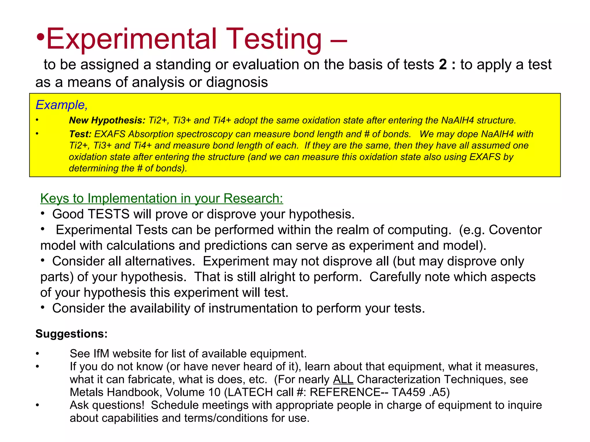 •Experimental Testing –
to be assigned a standing or evaluation on the basis of tests 2 : to apply a test
as a means of analysis or diagnosis
Example,
•
•

New Hypothesis: Ti2+, Ti3+ and Ti4+ adopt the same oxidation state after entering the NaAlH4 structure.
Test: EXAFS Absorption spectroscopy can measure bond length and # of bonds. We may dope NaAlH4 with
Ti2+, Ti3+ and Ti4+ and measure bond length of each. If they are the same, then they have all assumed one
oxidation state after entering the structure (and we can measure this oxidation state also using EXAFS by
determining the # of bonds).

Keys to Implementation in your Research:
• Good TESTS will prove or disprove your hypothesis.
• Experimental Tests can be performed within the realm of computing. (e.g. Coventor
model with calculations and predictions can serve as experiment and model).
• Consider all alternatives. Experiment may not disprove all (but may disprove only
parts) of your hypothesis. That is still alright to perform. Carefully note which aspects
of your hypothesis this experiment will test.
• Consider the availability of instrumentation to perform your tests.
Suggestions:
•
•
•

See IfM website for list of available equipment.
If you do not know (or have never heard of it), learn about that equipment, what it measures,
what it can fabricate, what is does, etc. (For nearly ALL Characterization Techniques, see
Metals Handbook, Volume 10 (LATECH call #: REFERENCE-- TA459 .A5)
Ask questions! Schedule meetings with appropriate people in charge of equipment to inquire
about capabilities and terms/conditions for use.

 