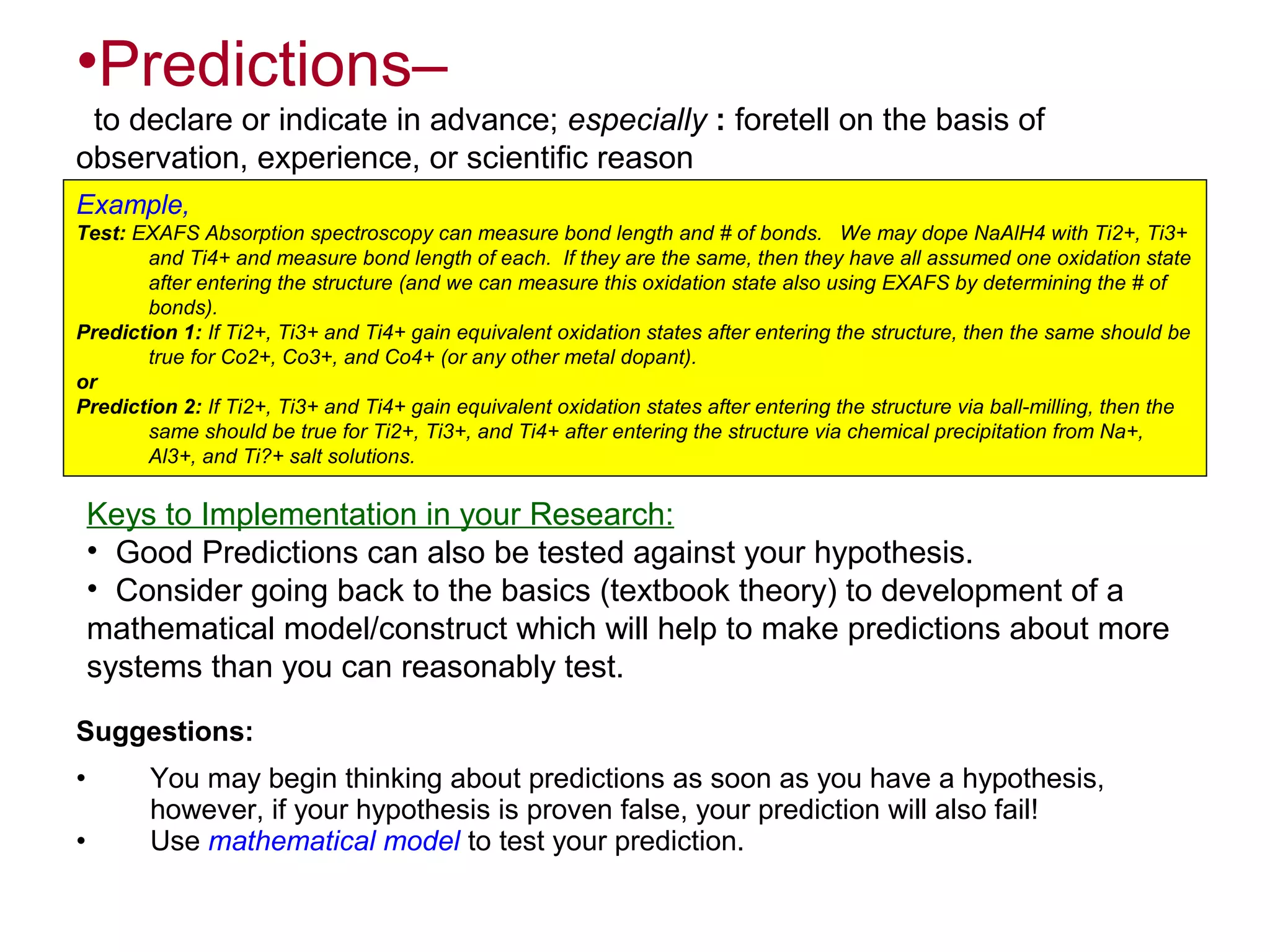 •Predictions–
to declare or indicate in advance; especially : foretell on the basis of
observation, experience, or scientific reason
Example,
Test: EXAFS Absorption spectroscopy can measure bond length and # of bonds. We may dope NaAlH4 with Ti2+, Ti3+
and Ti4+ and measure bond length of each. If they are the same, then they have all assumed one oxidation state
after entering the structure (and we can measure this oxidation state also using EXAFS by determining the # of
bonds).
Prediction 1: If Ti2+, Ti3+ and Ti4+ gain equivalent oxidation states after entering the structure, then the same should be
true for Co2+, Co3+, and Co4+ (or any other metal dopant).
or
Prediction 2: If Ti2+, Ti3+ and Ti4+ gain equivalent oxidation states after entering the structure via ball-milling, then the
same should be true for Ti2+, Ti3+, and Ti4+ after entering the structure via chemical precipitation from Na+,
Al3+, and Ti?+ salt solutions.

Keys to Implementation in your Research:
• Good Predictions can also be tested against your hypothesis.
• Consider going back to the basics (textbook theory) to development of a
mathematical model/construct which will help to make predictions about more
systems than you can reasonably test.
Suggestions:
•
•

You may begin thinking about predictions as soon as you have a hypothesis,
however, if your hypothesis is proven false, your prediction will also fail!
Use mathematical model to test your prediction.

 