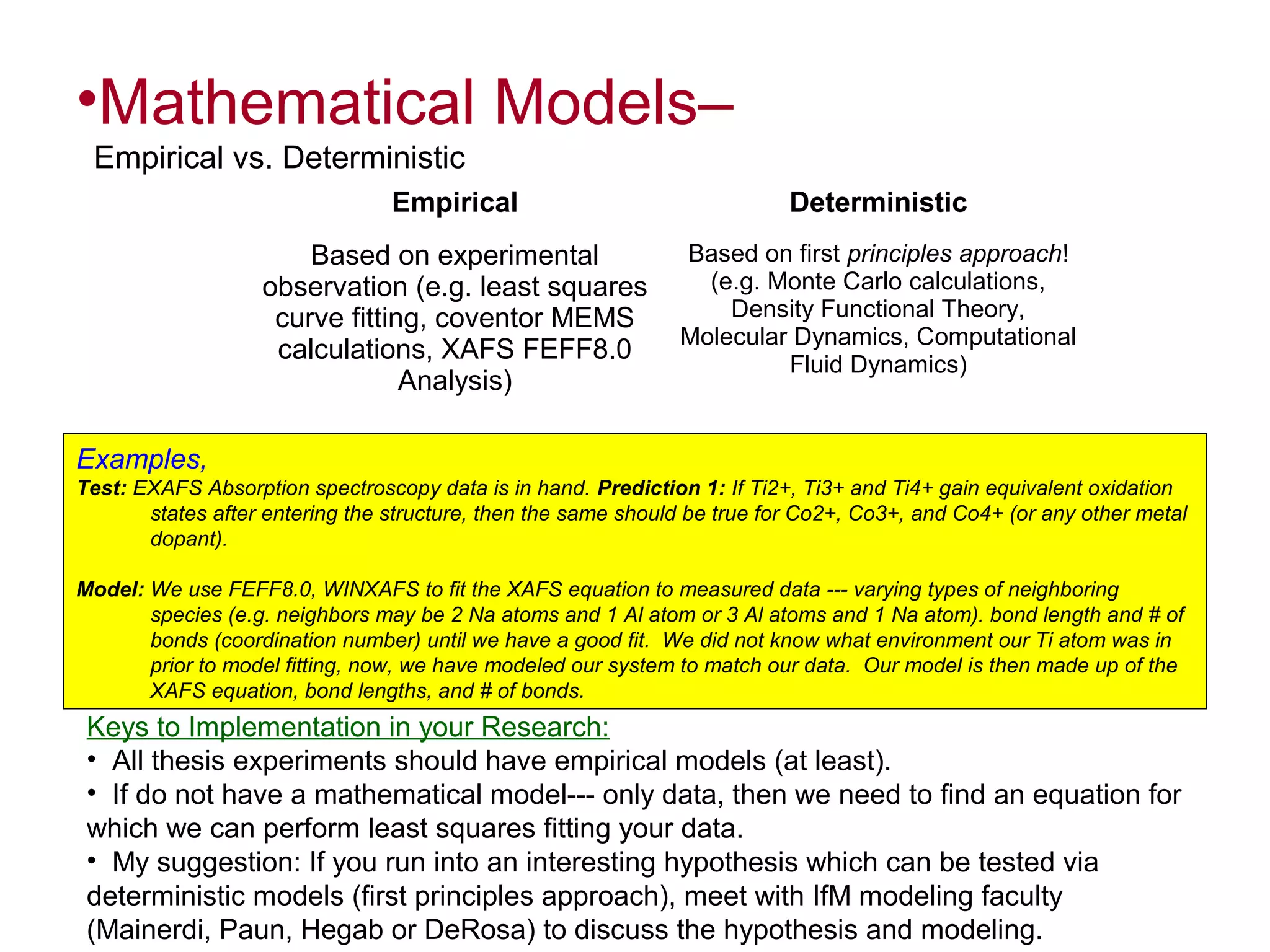 •Mathematical Models–
Empirical vs. Deterministic
Empirical

Deterministic

Based on experimental
observation (e.g. least squares
curve fitting, coventor MEMS
calculations, XAFS FEFF8.0
Analysis)

Based on first principles approach!
(e.g. Monte Carlo calculations,
Density Functional Theory,
Molecular Dynamics, Computational
Fluid Dynamics)

Examples,
Test: EXAFS Absorption spectroscopy data is in hand. Prediction 1: If Ti2+, Ti3+ and Ti4+ gain equivalent oxidation
states after entering the structure, then the same should be true for Co2+, Co3+, and Co4+ (or any other metal
dopant).
Model: We use FEFF8.0, WINXAFS to fit the XAFS equation to measured data --- varying types of neighboring
species (e.g. neighbors may be 2 Na atoms and 1 Al atom or 3 Al atoms and 1 Na atom). bond length and # of
bonds (coordination number) until we have a good fit. We did not know what environment our Ti atom was in
prior to model fitting, now, we have modeled our system to match our data. Our model is then made up of the
XAFS equation, bond lengths, and # of bonds.

Keys to Implementation in your Research:
• All thesis experiments should have empirical models (at least).
• If do not have a mathematical model--- only data, then we need to find an equation for
which we can perform least squares fitting your data.
• My suggestion: If you run into an interesting hypothesis which can be tested via
deterministic models (first principles approach), meet with IfM modeling faculty
(Mainerdi, Paun, Hegab or DeRosa) to discuss the hypothesis and modeling.

 