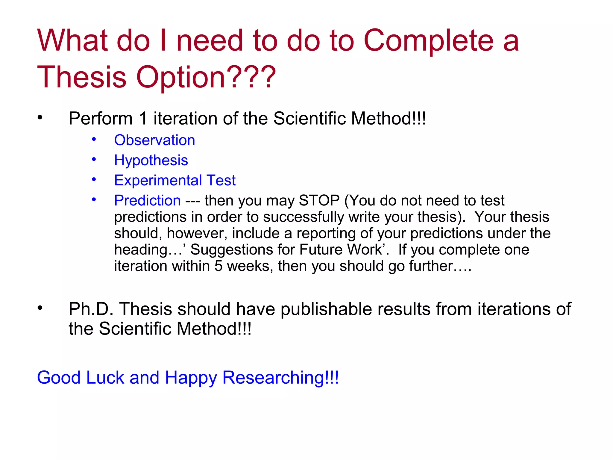 What do I need to do to Complete a
Thesis Option???
•

Perform 1 iteration of the Scientific Method!!!
•
•
•
•

•

Observation
Hypothesis
Experimental Test
Prediction --- then you may STOP (You do not need to test
predictions in order to successfully write your thesis). Your thesis
should, however, include a reporting of your predictions under the
heading…’ Suggestions for Future Work’. If you complete one
iteration within 5 weeks, then you should go further….

Ph.D. Thesis should have publishable results from iterations of
the Scientific Method!!!

Good Luck and Happy Researching!!!

 