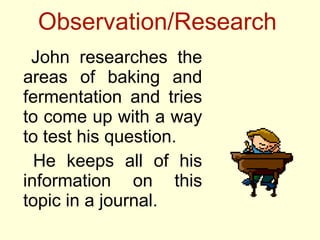 Observation/Research <ul><li>John researches the areas of baking and fermentation and tries to come up with a way to test ...