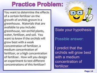 You want to determine the effects
of a certain fertilizer on the
growth of orchids grown in a
greenhouse. Materials that are
available to you include:
greenhouse, 100 orchid plants,        State your hypothesis:
water, fertilizer, and soil. You
want to know if the orchids will      Possible answer:
grow best with a weak
concentration of fertilizer, a
medium concentration of               I predict that the
fertilizer, or a high concentration   orchids will grow best
of fertilizer. How will you design    with a medium
an experiment to test different       concentration of
concentrations of this fertilizer?
                                      fertilizer.
                                                         Page 14
 