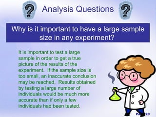 Analysis Questions

Why is it important to have a large sample
          size in any experiment?
  It is important to test a large
  sample in order to get a true
  picture of the results of the
  experiment. If the sample size is
  too small, an inaccurate conclusion
  may be reached. Results obtained
  by testing a large number of
  individuals would be much more
  accurate than if only a few
  individuals had been tested.
                                        Page 20
 