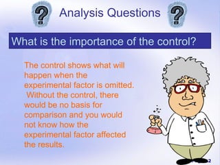 Analysis Questions

What is the importance of the control?

  The control shows what will
  happen when the
  experimental factor is omitted.
   Without the control, there
  would be no basis for
  comparison and you would
  not know how the
  experimental factor affected
  the results.
                                     Page 22
 