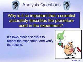 Analysis Questions

Why is it so important that a scientist
accurately describes the procedure
     used in the experiment?

It allows other scientists to
repeat the experiment and verify
the results.



                                     Page 24
 