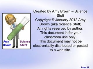 Created by Amy Brown – Science
                 Stuff
 Copyright © January 2012 Amy
    Brown (aka Science Stuff)
   All rights reserved by author.
    This document is for your
         classroom use only.
    This document may not be
electronically distributed or posted
            to a web site.



                               Page 27
 