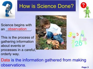 How is Science Done?


Science begins with
    observation
an _____________.

This is the process of
gathering information
about events or
processes in a careful,
orderly way.
Data is the information gathered from making
observations.                             Page 3
 