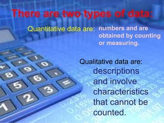 There are two types of data:
   Quantitative data are: numbers and are
                         obtained by counting
                         or measuring.


                   Qualitative data are:
                       descriptions
                       and involve
                       characteristics
                       that cannot be
                       counted.
                                           Page 4
 
