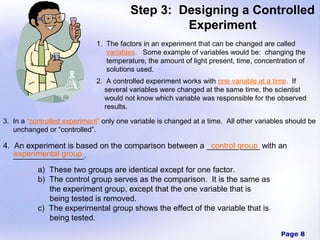Step 3: Designing a Controlled
                                                  Experiment
                              1. The factors in an experiment that can be changed are called
                                 variables. Some example of variables would be: changing the
                                 temperature, the amount of light present, time, concentration of
                                 solutions used.
                              2. A controlled experiment works with one variable at a time. If
                                 several variables were changed at the same time, the scientist
                                 would not know which variable was responsible for the observed
                                 results.

3. In a “controlled experiment” only one variable is changed at a time. All other variables should be
   unchanged or “controlled”.

4. An experiment is based on the comparison between a ____________ with an
                                                       control group
   experimental group
   ________________.
           a) These two groups are identical except for one factor.
           b) The control group serves as the comparison. It is the same as
              the experiment group, except that the one variable that is
              being tested is removed.
           c) The experimental group shows the effect of the variable that is
              being tested.
                                                                                         Page 8
 