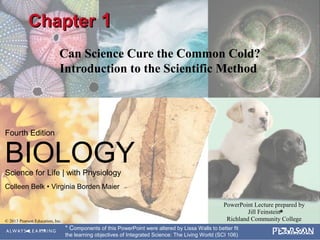 Copyright © 2009 Pearson Education, Inc.
© 2013 Pearson Education, Inc.
PowerPoint Lecture prepared by
Jill Feinstein
Richland Community College
Fourth Edition
BIOLOGYScience for Life | with Physiology
Colleen Belk • Virginia Borden Maier
ChapterChapter 11
Can Science Cure the Common Cold?
Introduction to the Scientific Method
* Components of this PowerPoint were altered by Lissa Walls to better fit
the learning objectives of Integrated Science: The Living World (SCI 106)
*
 