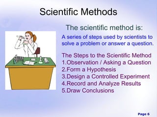 Page 6
Scientific Methods
The scientific method is:
A series of steps used by scientists to
solve a problem or answer a question.
The Steps to the Scientific Method
1.Observation / Asking a Question
2.Form a Hypothesis
3.Design a Controlled Experiment
4.Record and Analyze Results
5.Draw Conclusions
 