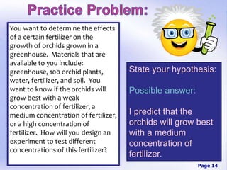 Page 14
You want to determine the effects
of a certain fertilizer on the
growth of orchids grown in a
greenhouse. Materials that are
available to you include:
greenhouse, 100 orchid plants,
water, fertilizer, and soil. You
want to know if the orchids will
grow best with a weak
concentration of fertilizer, a
medium concentration of fertilizer,
or a high concentration of
fertilizer. How will you design an
experiment to test different
concentrations of this fertilizer?
State your hypothesis:
Possible answer:
I predict that the
orchids will grow best
with a medium
concentration of
fertilizer.
 