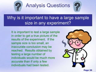 Page 20
Analysis Questions
Why is it important to have a large sample
size in any experiment?
It is important to test a large sample
in order to get a true picture of the
results of the experiment. If the
sample size is too small, an
inaccurate conclusion may be
reached. Results obtained by
testing a large number of
individuals would be much more
accurate than if only a few
individuals had been tested.
 