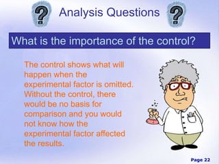Page 22
Analysis Questions
What is the importance of the control?
The control shows what will
happen when the
experimental factor is omitted.
Without the control, there
would be no basis for
comparison and you would
not know how the
experimental factor affected
the results.
 