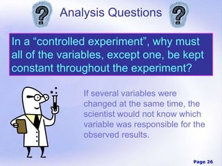 Page 26
Analysis Questions
In a “controlled experiment”, why must
all of the variables, except one, be kept
constant throughout the experiment?
If several variables were
changed at the same time, the
scientist would not know which
variable was responsible for the
observed results.
 