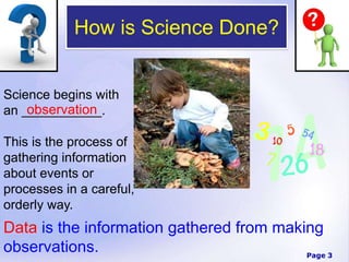 Page 3
How is Science Done?
Science begins with
an ___________.
This is the process of
gathering information
about events or
processes in a careful,
orderly way.
observation
Data is the information gathered from making
observations.
 