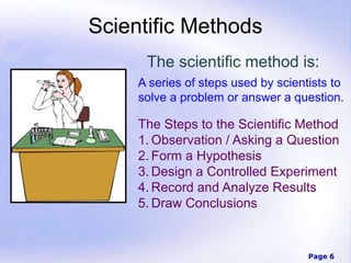 Page 6
Scientific Methods
The scientific method is:
A series of steps used by scientists to
solve a problem or answer a question.
The Steps to the Scientific Method
1. Observation / Asking a Question
2. Form a Hypothesis
3. Design a Controlled Experiment
4. Record and Analyze Results
5. Draw Conclusions
 