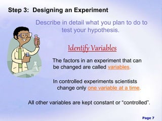 Page 7
Step 3: Designing an Experiment
The factors in an experiment that can
be changed are called variables.
In controlled experiments scientists
change only one variable at a time.
All other variables are kept constant or “controlled”.
Describe in detail what you plan to do to
test your hypothesis.
Identify Variables
 
