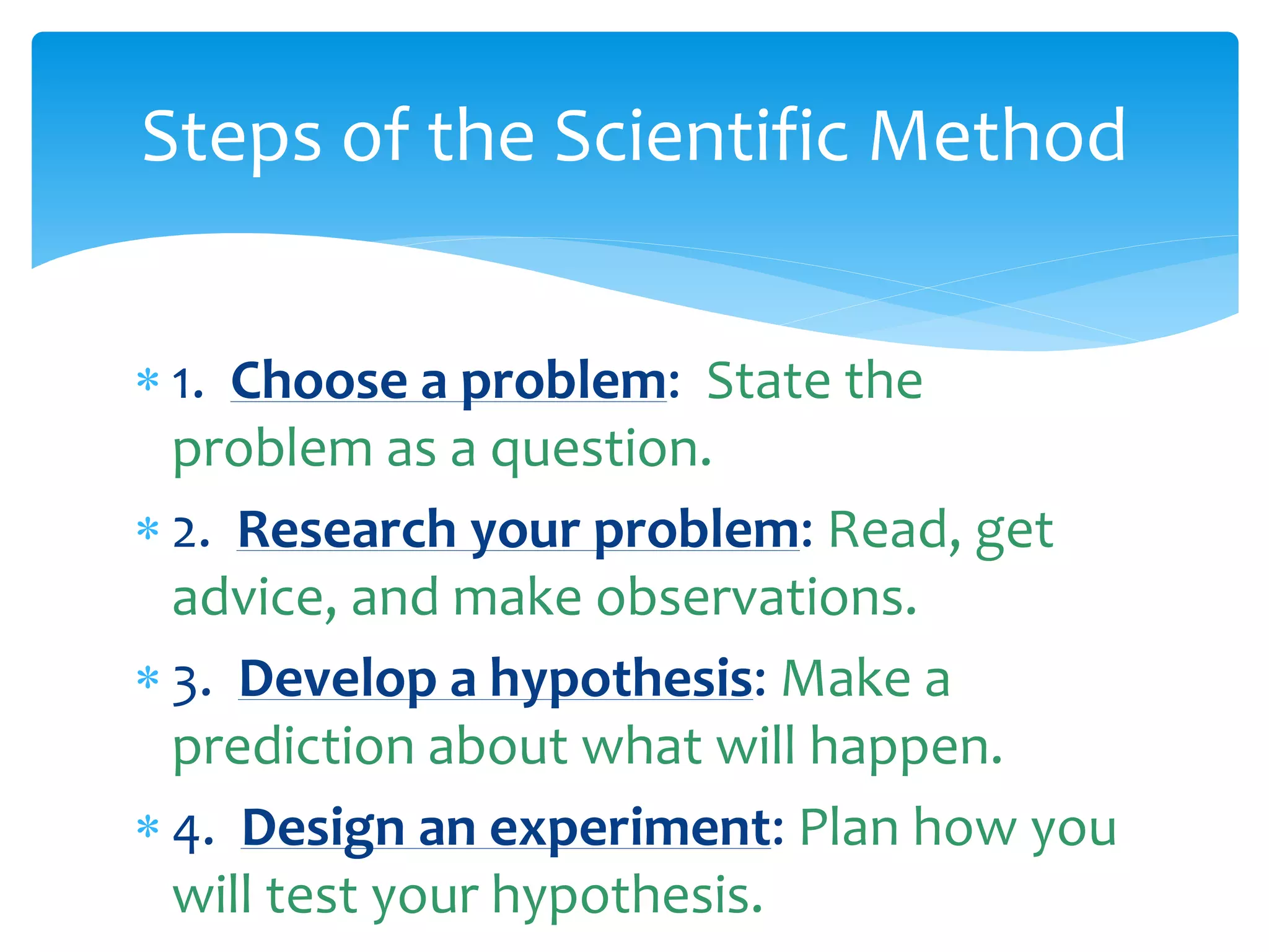  1. Choose a problem: State the
problem as a question.
 2. Research your problem: Read, get
advice, and make observations.
 3. Develop a hypothesis: Make a
prediction about what will happen.
 4. Design an experiment: Plan how you
will test your hypothesis.
Steps of the Scientific Method
 