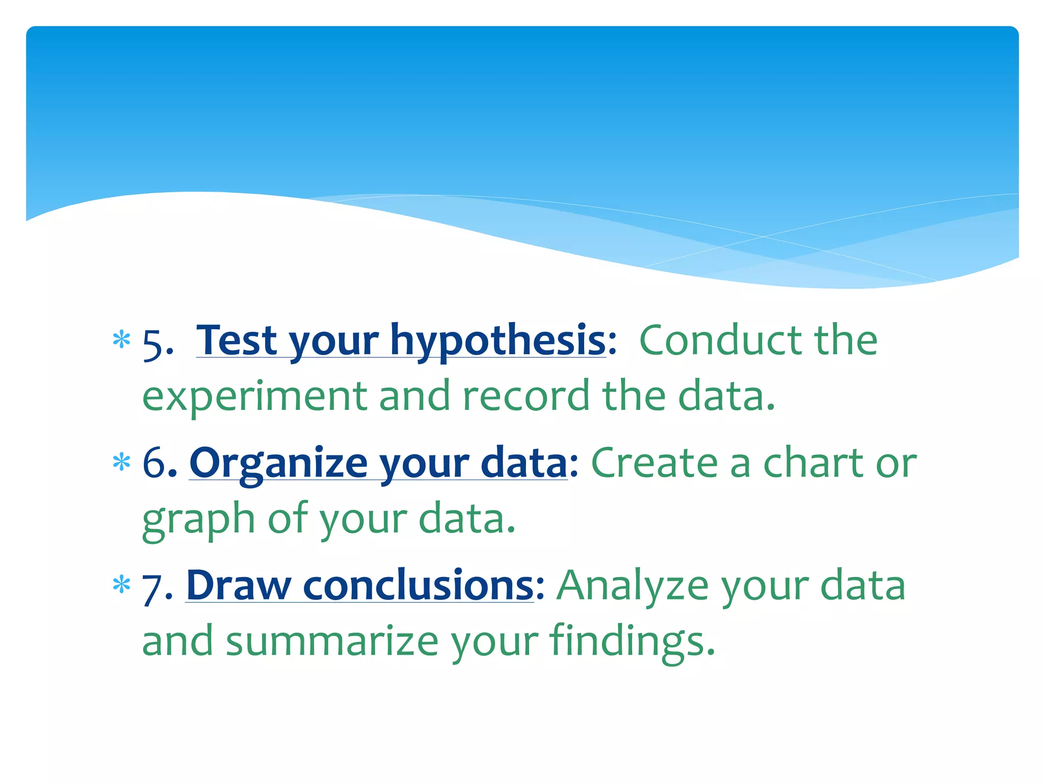  5. Test your hypothesis: Conduct the
experiment and record the data.
 6. Organize your data: Create a chart or
graph of your data.
 7. Draw conclusions: Analyze your data
and summarize your findings.
 