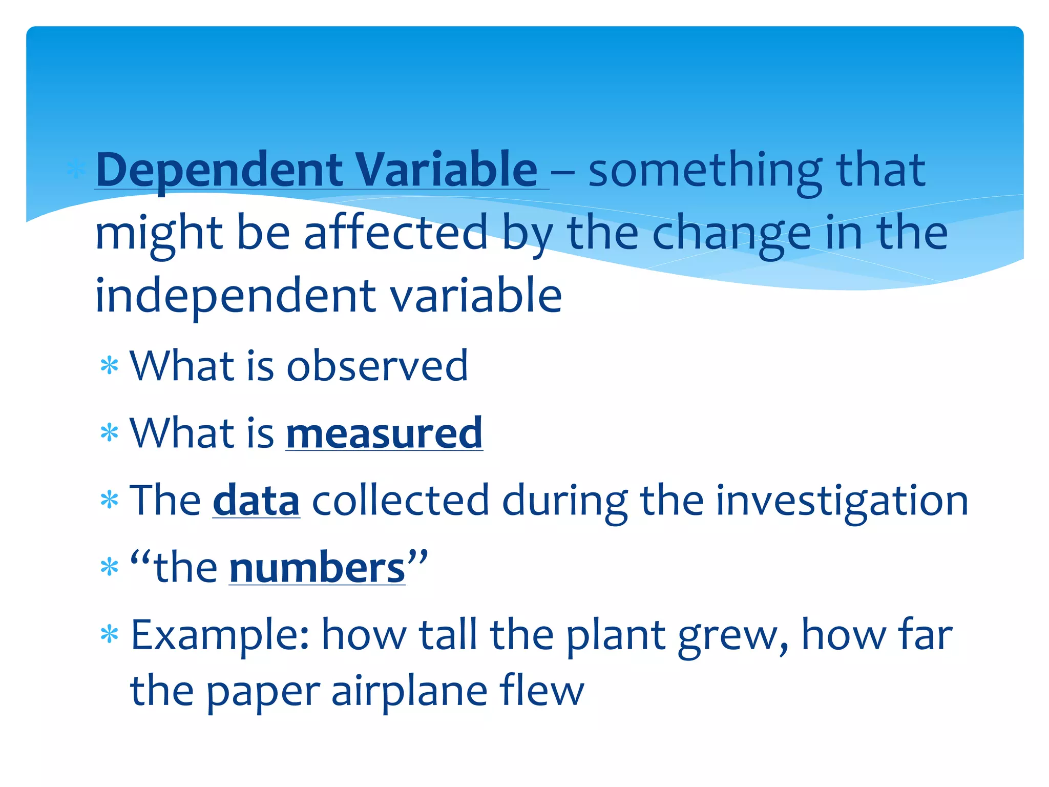 Dependent Variable – something that
might be affected by the change in the
independent variable
 What is observed
 What is measured
 The data collected during the investigation
 “the numbers”
 Example: how tall the plant grew, how far
the paper airplane flew
 