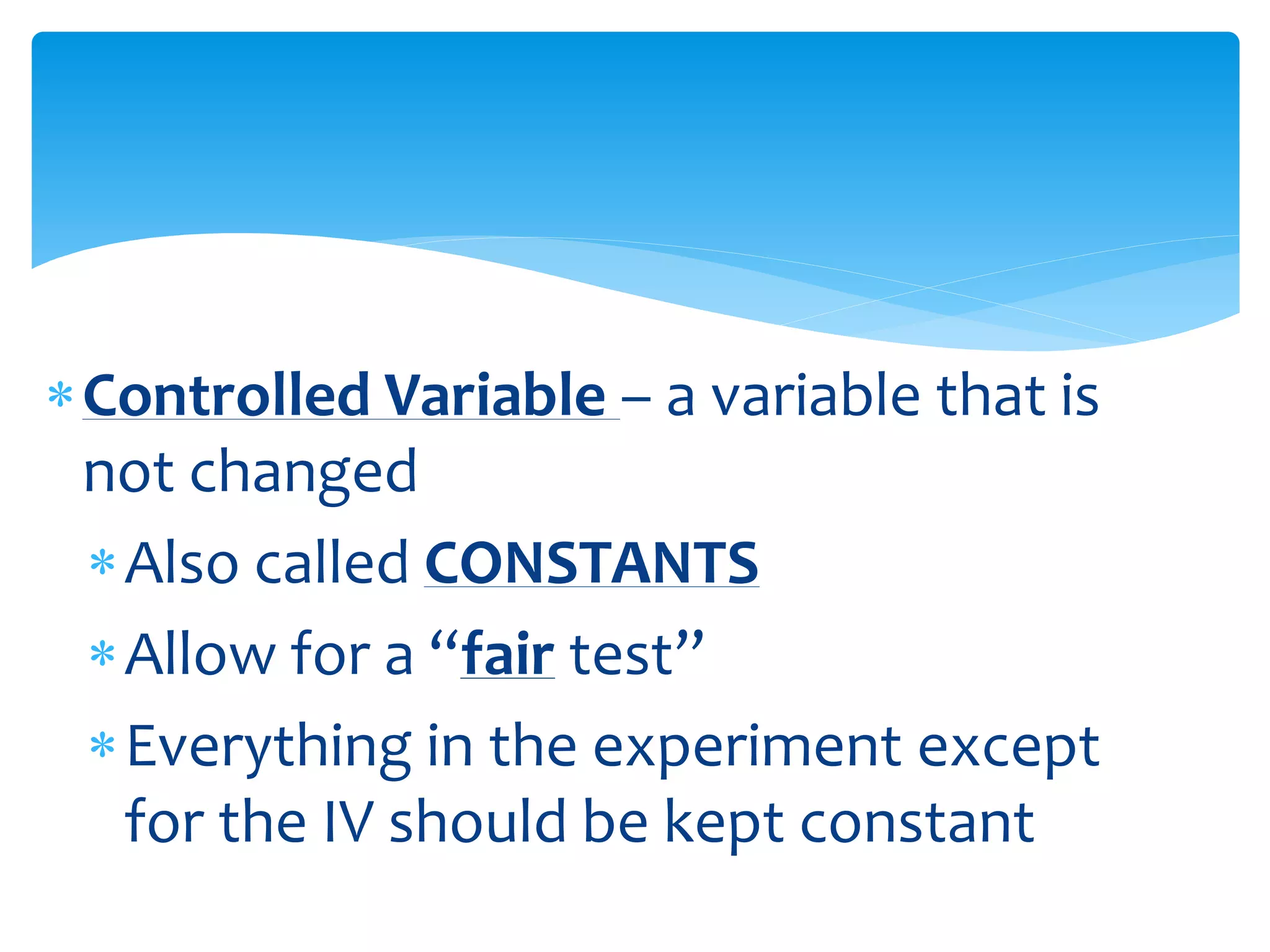Controlled Variable – a variable that is
not changed
Also called CONSTANTS
Allow for a “fair test”
Everything in the experiment except
for the IV should be kept constant
 