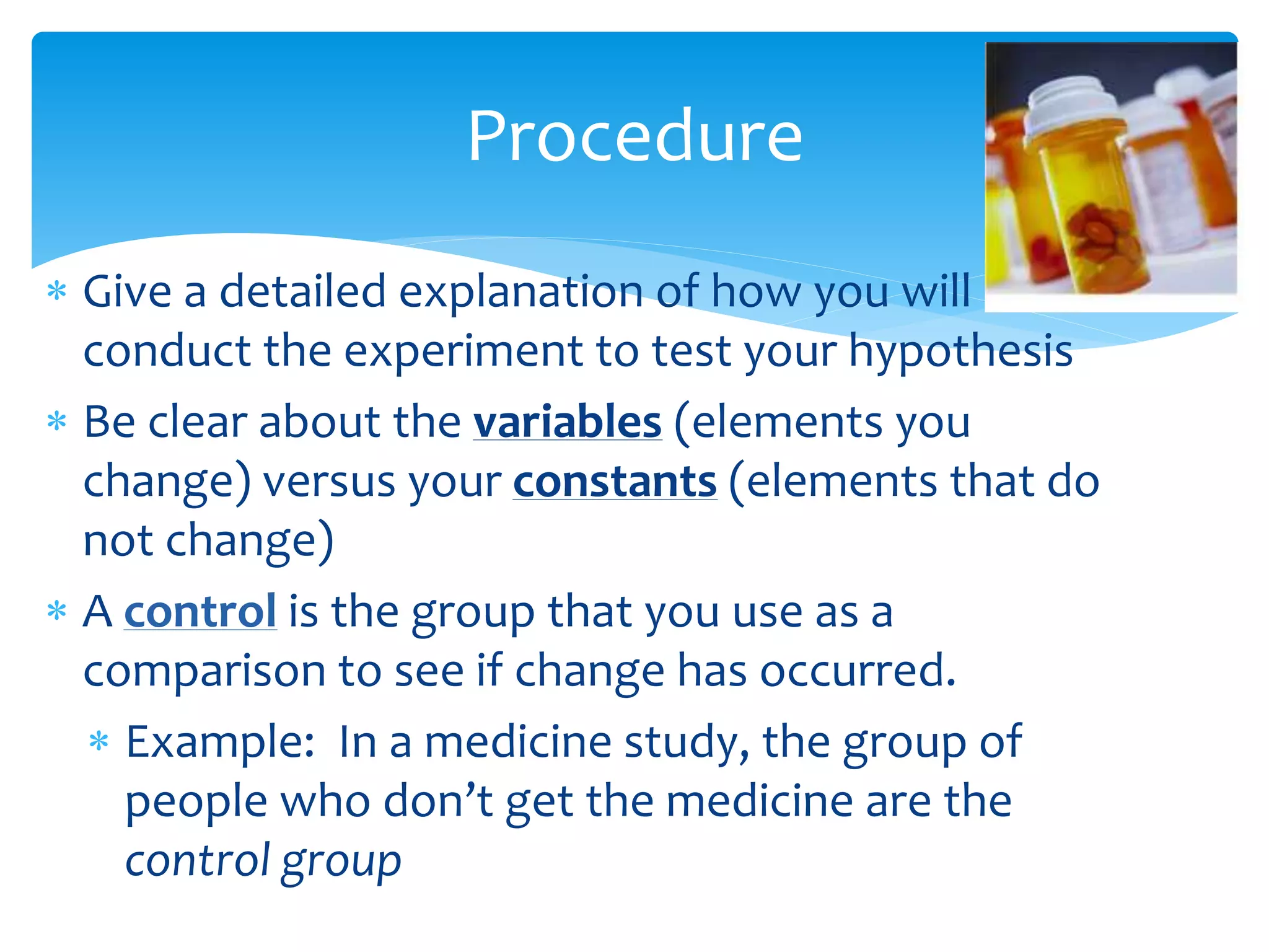  Give a detailed explanation of how you will
conduct the experiment to test your hypothesis
 Be clear about the variables (elements you
change) versus your constants (elements that do
not change)
 A control is the group that you use as a
comparison to see if change has occurred.
 Example: In a medicine study, the group of
people who don’t get the medicine are the
control group
Procedure
 