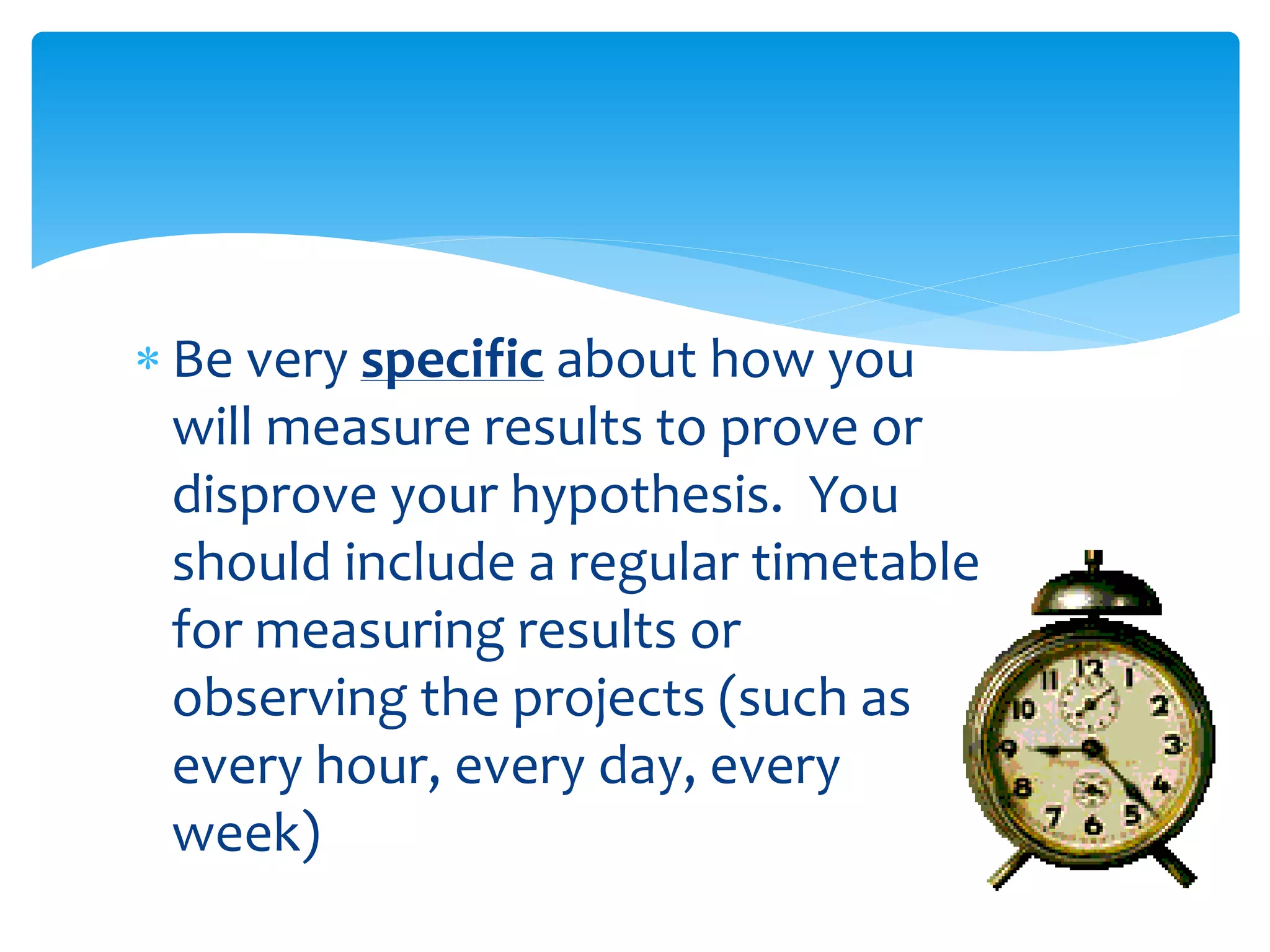  Be very specific about how you
will measure results to prove or
disprove your hypothesis. You
should include a regular timetable
for measuring results or
observing the projects (such as
every hour, every day, every
week)
 