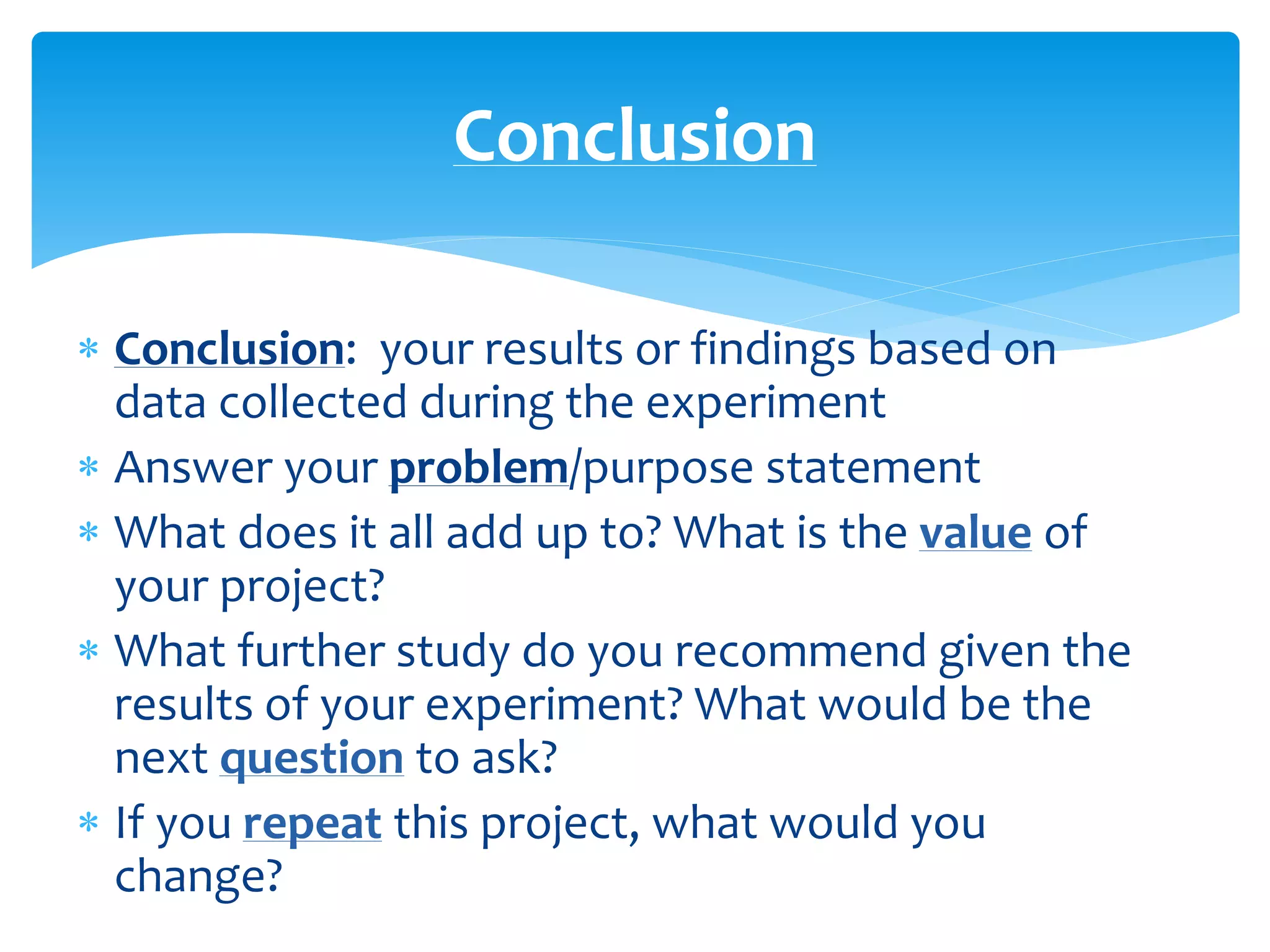  Conclusion: your results or findings based on
data collected during the experiment
 Answer your problem/purpose statement
 What does it all add up to? What is the value of
your project?
 What further study do you recommend given the
results of your experiment? What would be the
next question to ask?
 If you repeat this project, what would you
change?
Conclusion
 