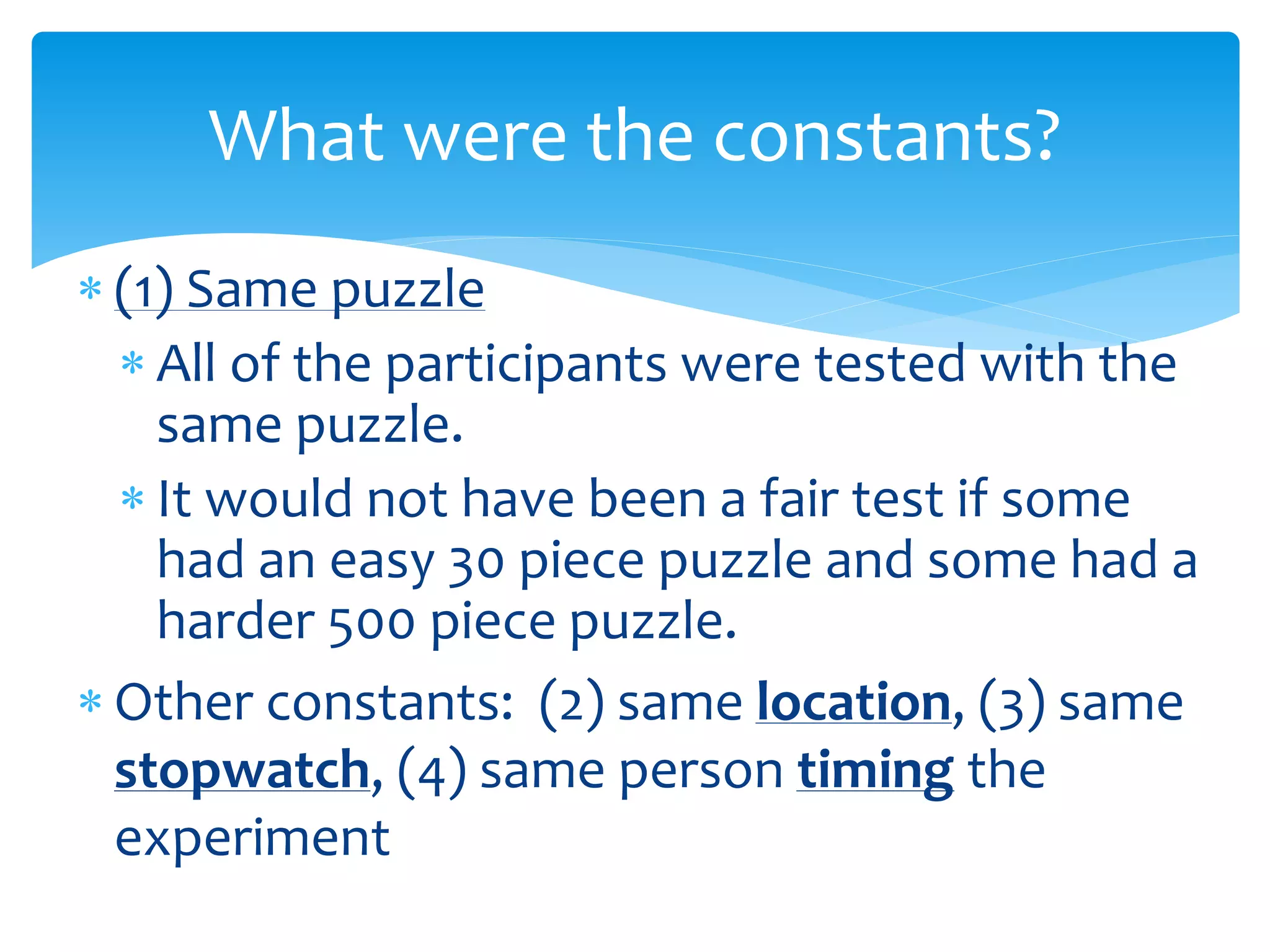  (1) Same puzzle
 All of the participants were tested with the
same puzzle.
 It would not have been a fair test if some
had an easy 30 piece puzzle and some had a
harder 500 piece puzzle.
 Other constants: (2) same location, (3) same
stopwatch, (4) same person timing the
experiment
What were the constants?
 