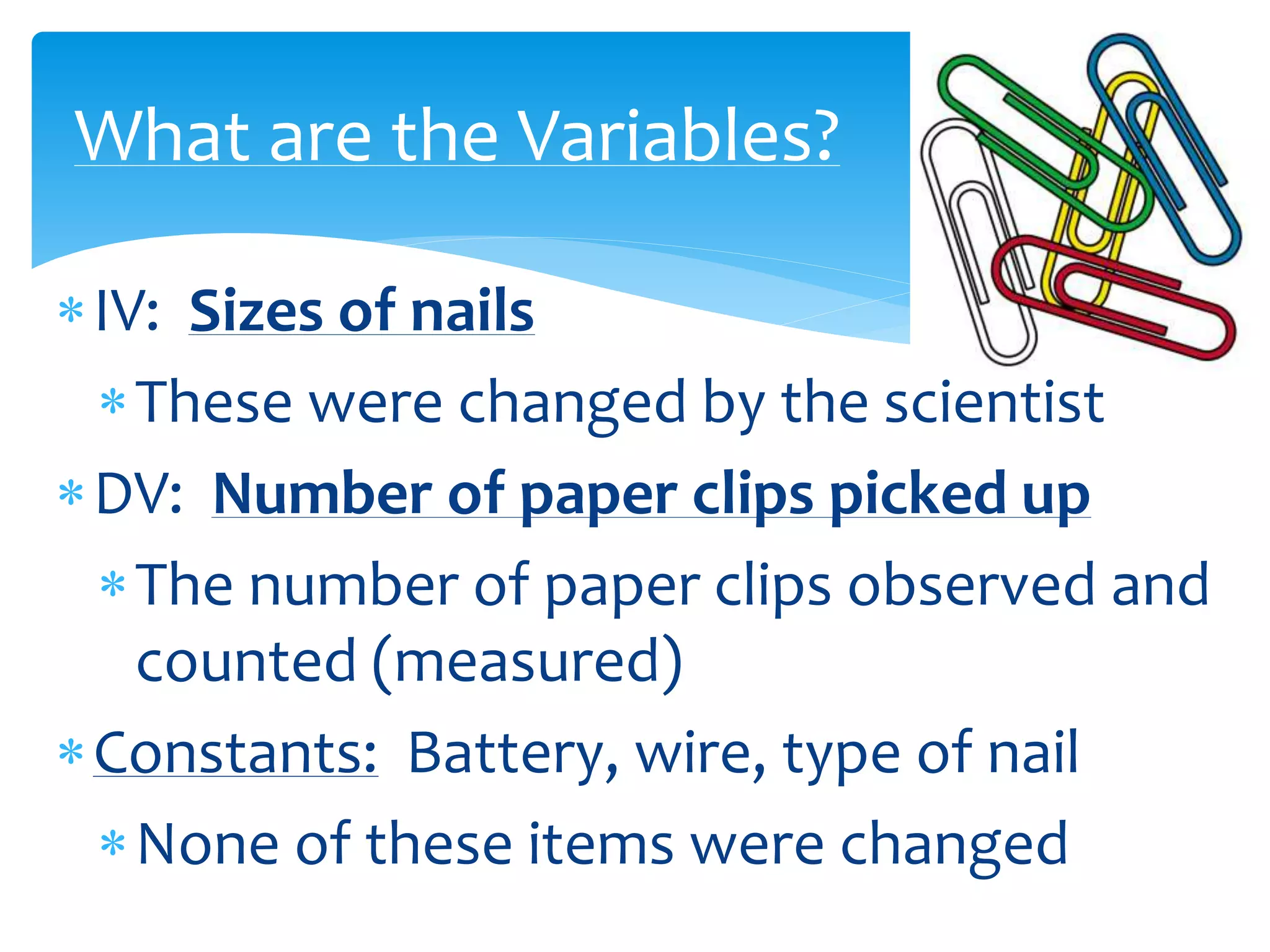 IV: Sizes of nails
These were changed by the scientist
DV: Number of paper clips picked up
The number of paper clips observed and
counted (measured)
Constants: Battery, wire, type of nail
None of these items were changed
What are the Variables?
 