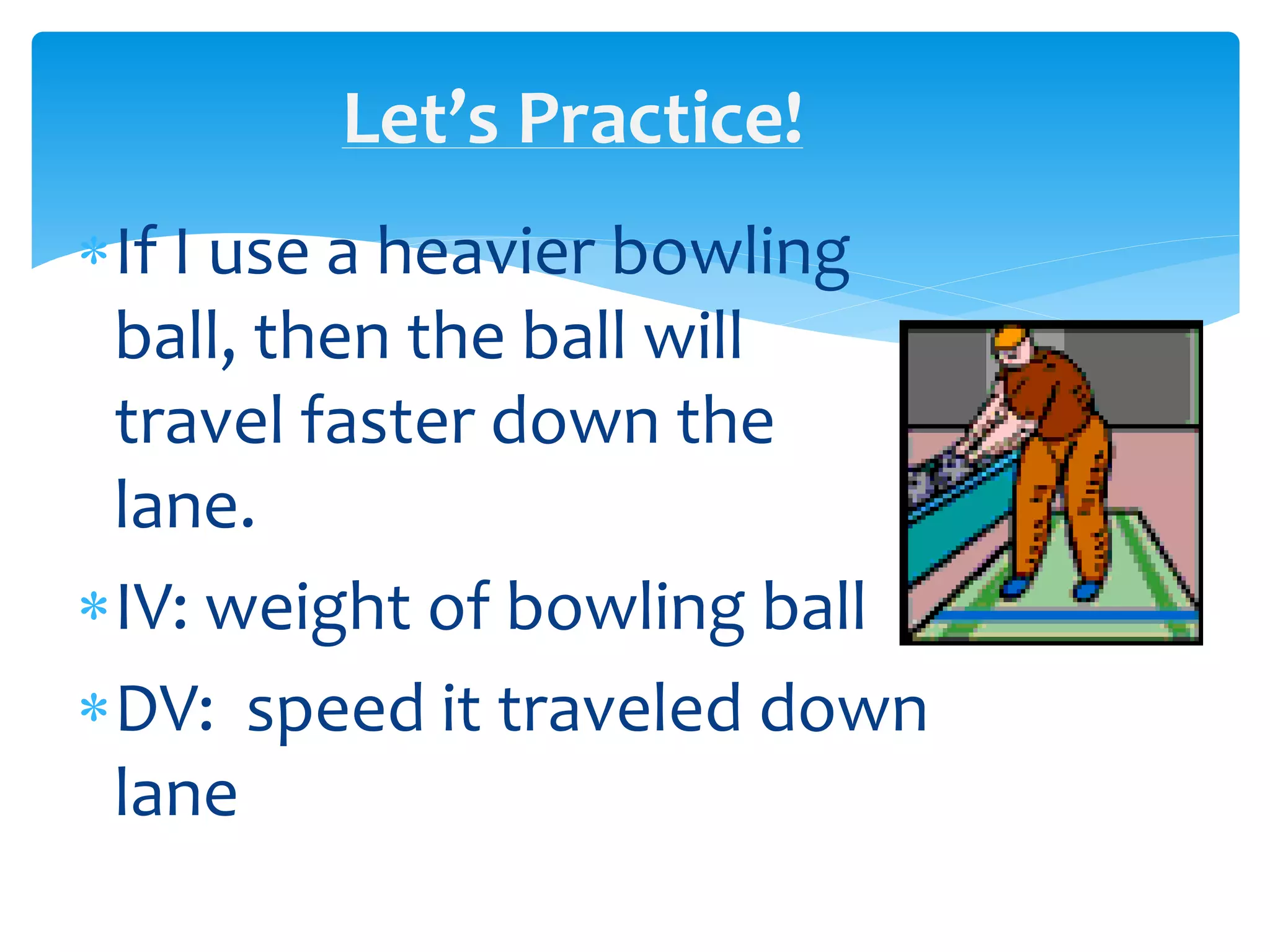 Let’s Practice!
If I use a heavier bowling
ball, then the ball will
travel faster down the
lane.
IV: weight of bowling ball
DV: speed it traveled down
lane
 