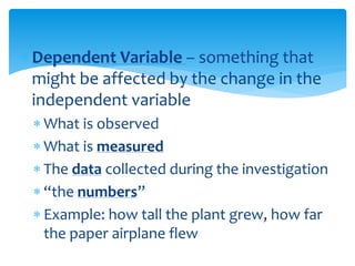 Dependent Variable – something that
might be affected by the change in the
independent variable
 What is observed
 What is measured
 The data collected during the investigation
 “the numbers”
 Example: how tall the plant grew, how far
the paper airplane flew
 